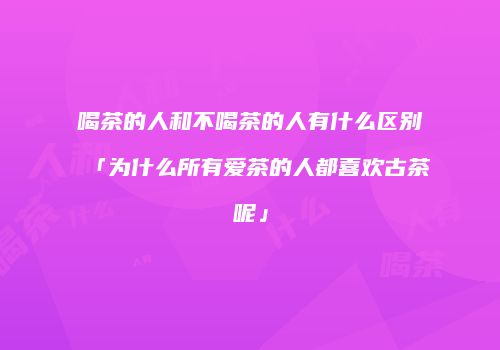 喝茶的人和不喝茶的人有什么区别「为什么所有爱茶的人都喜欢古茶呢」