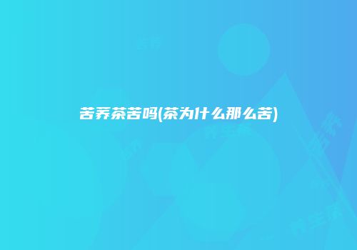 苦荞茶苦吗(茶为什么那么苦)