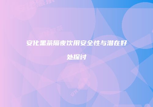 安化黑茶隔夜饮用安全性与潜在好处探讨