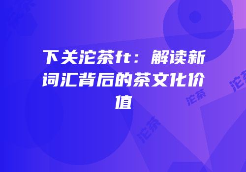 下关沱茶ft：解读新词汇背后的茶文化价值