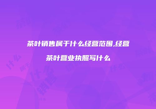 茶叶销售属于什么经营范围,经营茶叶营业执照写什么