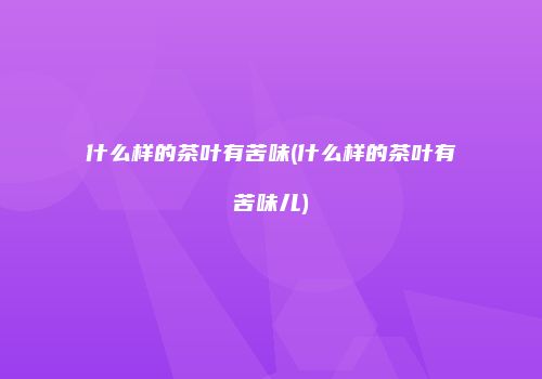 什么样的茶叶有苦味(什么样的茶叶有苦味儿)