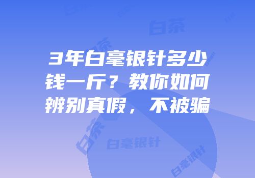 3年白毫银针多少钱一斤？教你如何辨别真假，不被骗