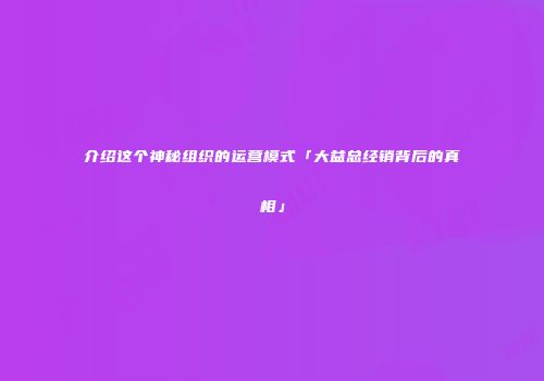 介绍这个神秘组织的运营模式「大益总经销背后的真相」