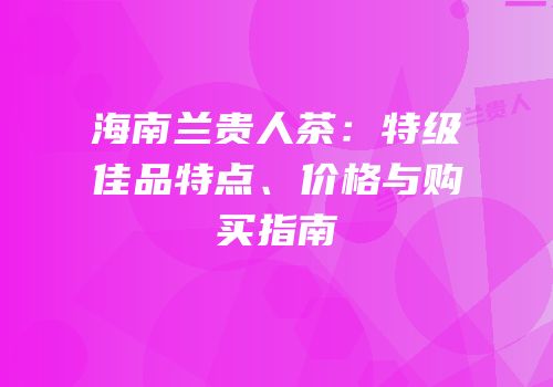 海南兰贵人茶：特级佳品特点、价格与购买指南