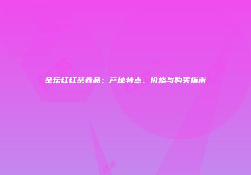 金坛红红茶鑫品：产地特点、价格与购买指南