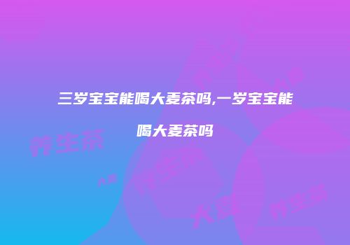 三岁宝宝能喝大麦茶吗,一岁宝宝能喝大麦茶吗
