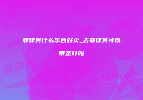 菲律宾什么东西好卖_去菲律宾可以带茶叶吗