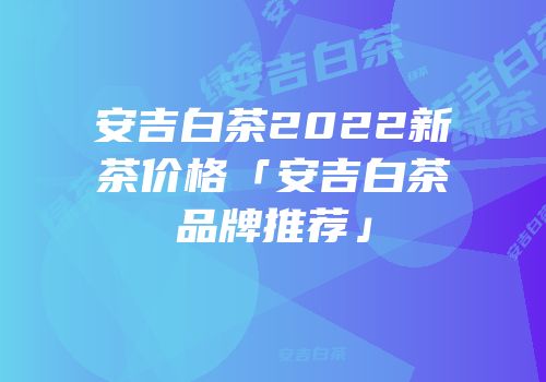 安吉白茶2022新茶价格「安吉白茶品牌推荐」
