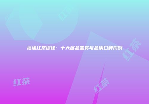 福建红茶探秘：十大名品鉴赏与品质口碑揭晓