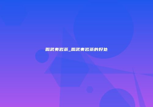 喝武夷岩茶_喝武夷岩茶的好处