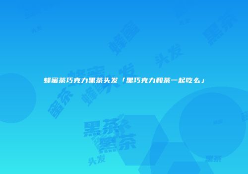 蜂蜜茶巧克力黑茶头发「黑巧克力和茶一起吃么」