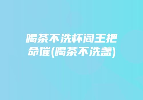 喝茶不洗杯阎王把命催(喝茶不洗盏)