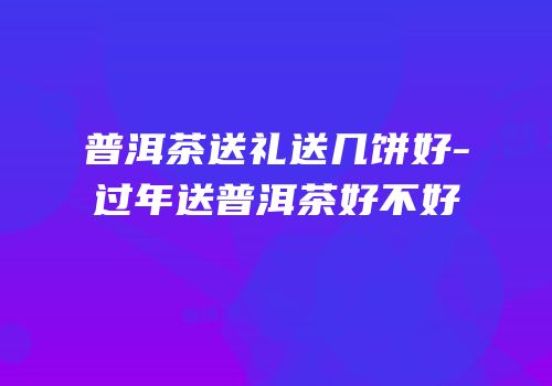 普洱茶送礼送几饼好-过年送普洱茶好不好