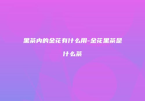 黑茶内的金花有什么用-金花黑茶是什么茶