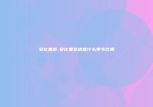 安化黑茶-安化黑茶适宜什么季节饮用