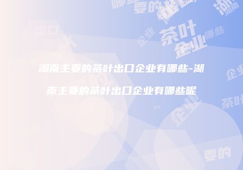 湖南主要的茶叶出口企业有哪些-湖南主要的茶叶出口企业有哪些呢