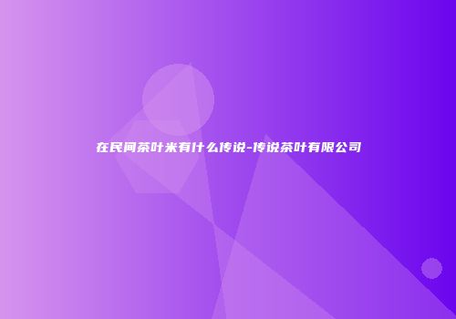在民间茶叶米有什么传说-传说茶叶有限公司