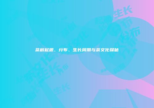 茶树起源、分布、生长周期与茶文化探秘