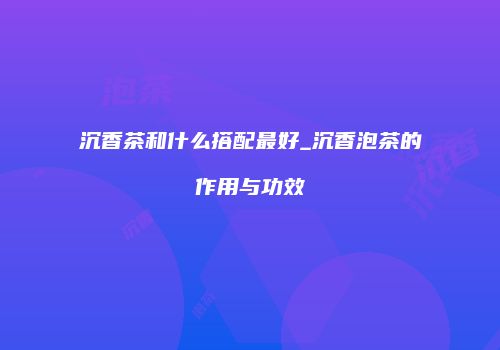 沉香茶和什么搭配最好_沉香泡茶的作用与功效