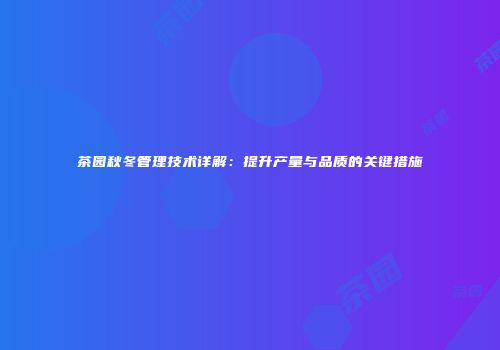 茶园秋冬管理技术详解：提升产量与品质的关键措施
