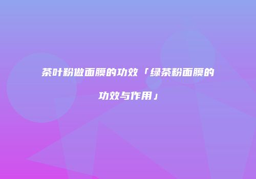 茶叶粉做面膜的功效「绿茶粉面膜的功效与作用」