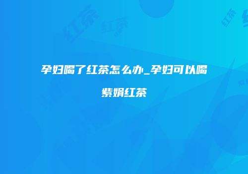 孕妇喝了红茶怎么办_孕妇可以喝紫娟红茶