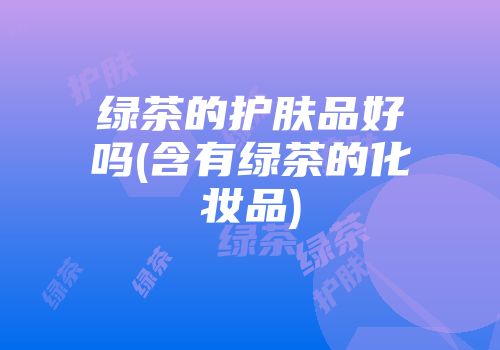 绿茶的护肤品好吗(含有绿茶的化妆品)