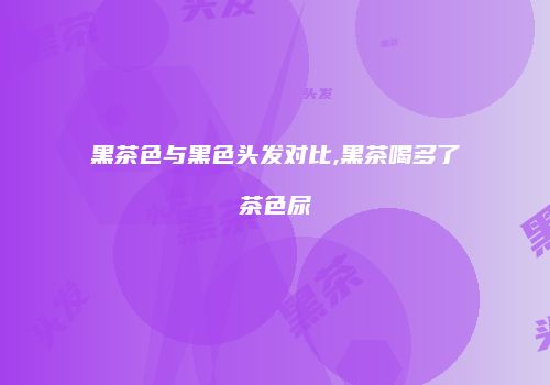 黑茶色与黑色头发对比,黑茶喝多了茶色尿