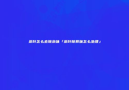 茶叶怎么去除杂味「茶叶除异味怎么处理」