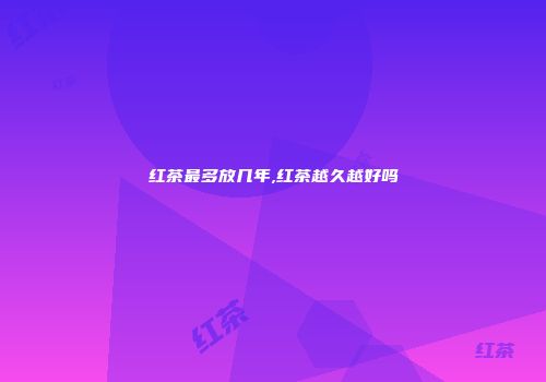 红茶最多放几年,红茶越久越好吗