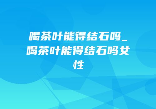 喝茶叶能得结石吗_喝茶叶能得结石吗女性