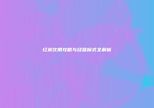 红茶饮用攻略与经营模式全解析