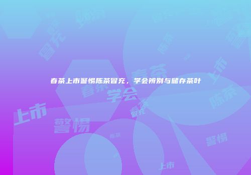 春茶上市警惕陈茶冒充，学会辨别与储存茶叶