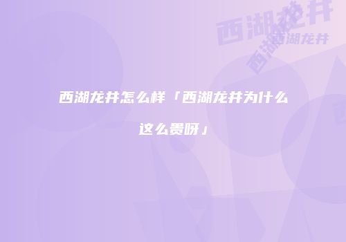 西湖龙井怎么样「西湖龙井为什么这么贵呀」