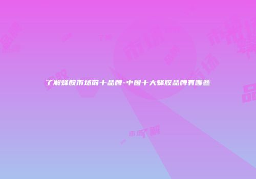 了解蜂胶市场前十品牌-中国十大蜂胶品牌有哪些
