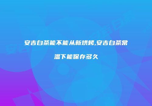 安吉白茶能不能从新烘烤,安吉白茶常温下能保存多久