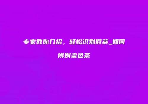 专家教你几招，轻松识别假茶_如何辨别染色茶