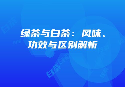 绿茶与白茶：风味、功效与区别解析