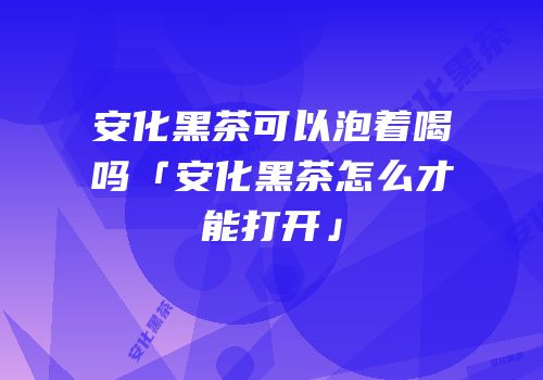 安化黑茶可以泡着喝吗「安化黑茶怎么才能打开」