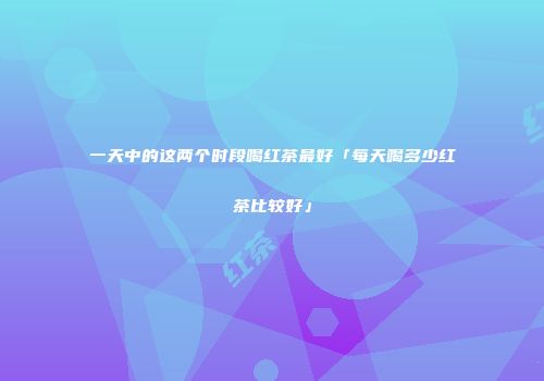 一天中的这两个时段喝红茶最好「每天喝多少红茶比较好」