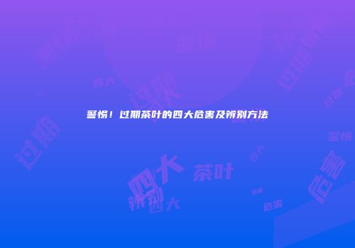 警惕！过期茶叶的四大危害及辨别方法