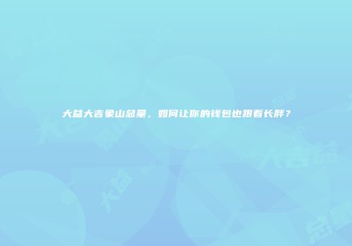 大益大吉象山总量，如何让你的钱包也跟着长胖？