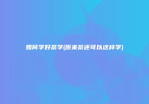如何学好茶学(原来茶还可以这样学)