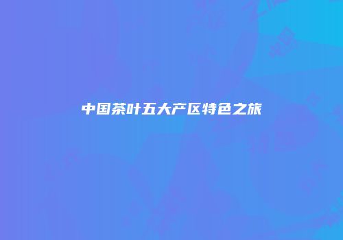 中国茶叶五大产区特色之旅
