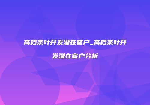 高档茶叶开发潜在客户_高档茶叶开发潜在客户分析
