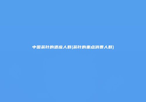 中国茶叶的适应人群(茶叶的重点消费人群)