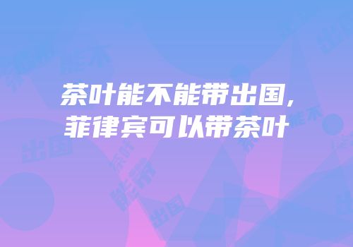 茶叶能不能带出国,菲律宾可以带茶叶