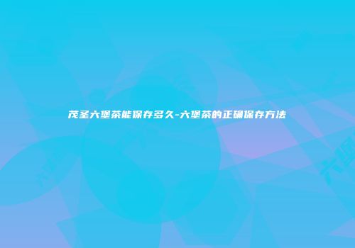 茂圣六堡茶能保存多久-六堡茶的正确保存方法