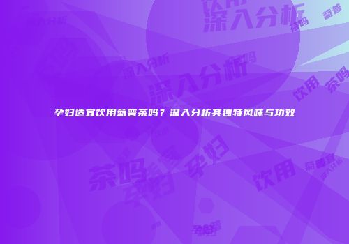 孕妇适宜饮用菊普茶吗？深入分析其独特风味与功效